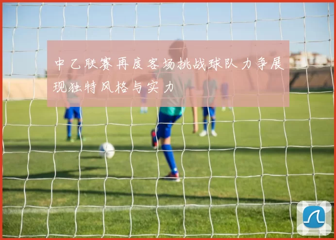 中乙联赛再度客场挑战球队力争展现独特风格与实力