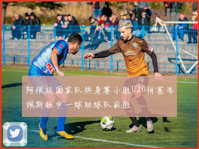 阿根廷国家队热身赛小胜U20何塞洛佩斯独中一球助球队获胜