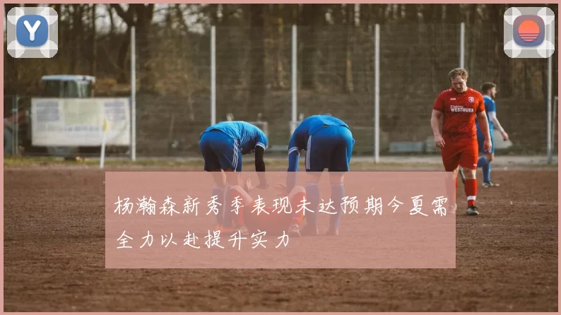 杨瀚森新秀季表现未达预期今夏需全力以赴提升实力