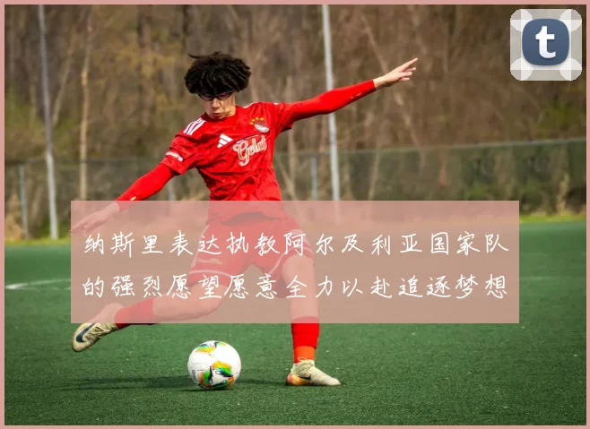 纳斯里表达执教阿尔及利亚国家队的强烈愿望愿意全力以赴追逐梦想