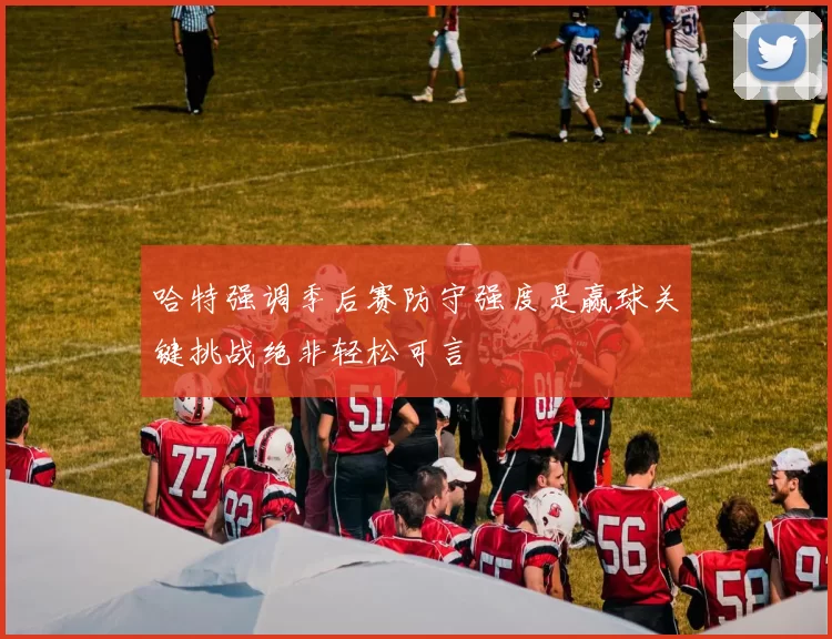 哈特强调季后赛防守强度是赢球关键挑战绝非轻松可言