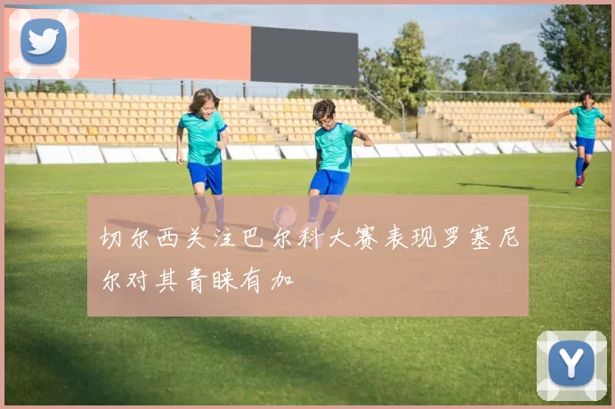 切尔西关注巴尔科大赛表现罗塞尼尔对其青睐有加