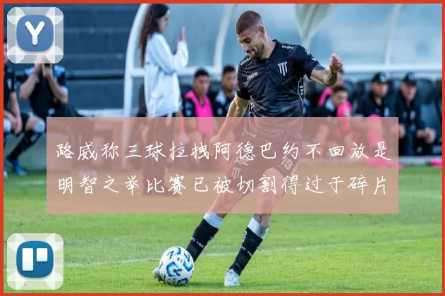 路威称三球拉拽阿德巴约不回放是明智之举比赛已被切割得过于碎片化