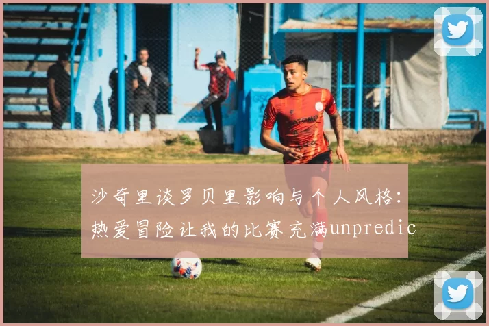 沙奇里谈罗贝里影响与个人风格：热爱冒险让我的比赛充满unpredictability