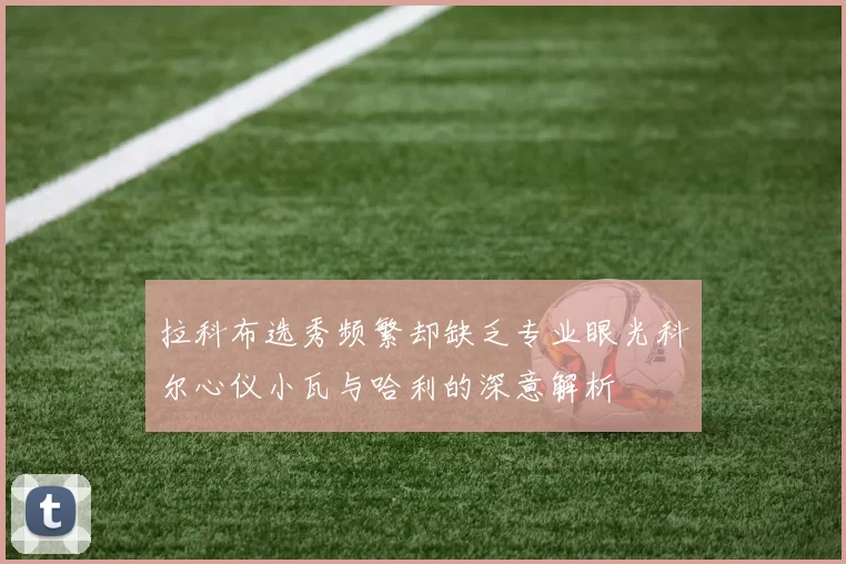 拉科布选秀频繁却缺乏专业眼光科尔心仪小瓦与哈利的深意解析