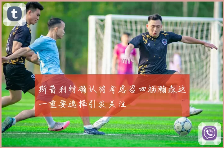 斯普利特确认将考虑召回杨瀚森这一重要选择引发关注