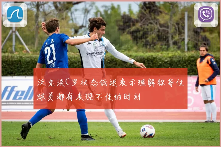 沃克谈C罗状态低迷表示理解称每位球员都有表现不佳的时刻