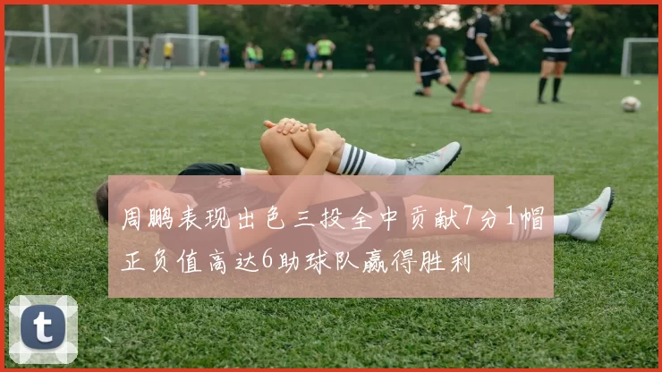 周鹏表现出色三投全中贡献7分1帽正负值高达6助球队赢得胜利