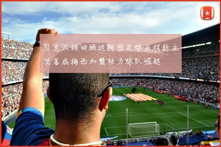贝克汉姆回顾迈阿密足球历程新主场落成梅西加盟助力球队崛起