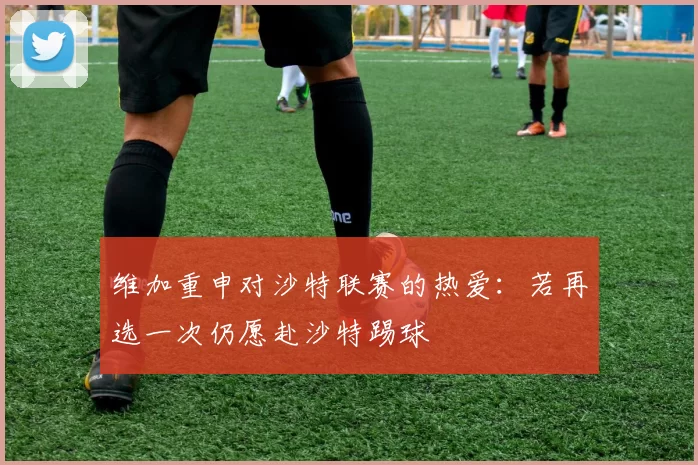 维加重申对沙特联赛的热爱：若再选一次仍愿赴沙特踢球