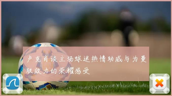 卢克肖谈主场球迷热情助威与为曼联效力的荣耀感受