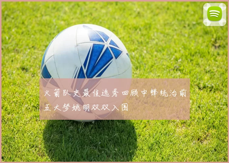 火箭队史最佳选秀回顾中锋统治前五大梦姚明双双入围