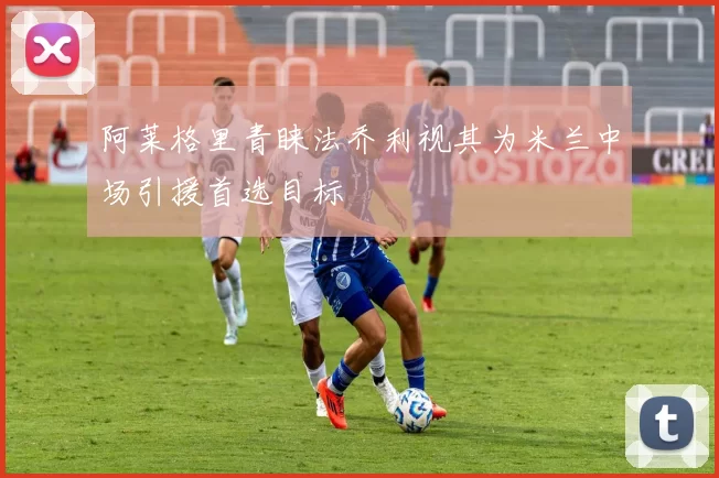 阿莱格里青睐法乔利视其为米兰中场引援首选目标