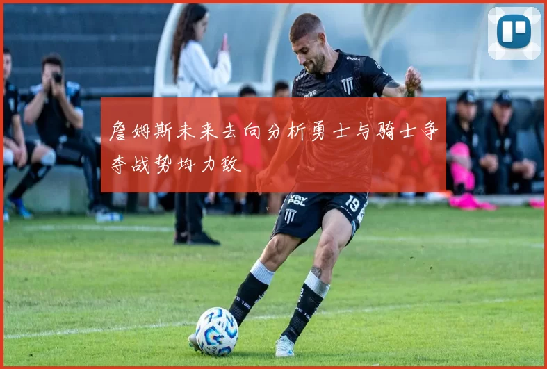 詹姆斯未来去向分析勇士与骑士争夺战势均力敌