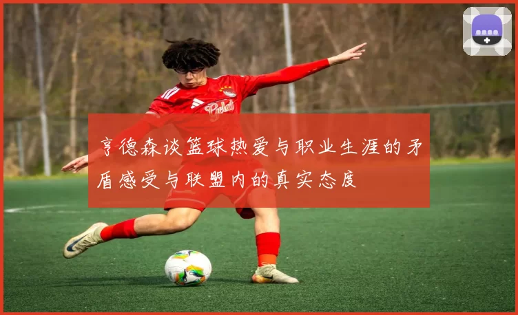 亨德森谈篮球热爱与职业生涯的矛盾感受与联盟内的真实态度