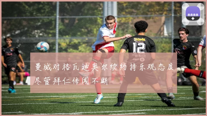 曼城对格瓦迪奥尔续约持乐观态度尽管拜仁传闻不断