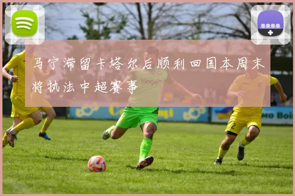 马宁滞留卡塔尔后顺利回国本周末将执法中超赛事
