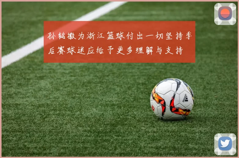 孙铭徽为浙江篮球付出一切坚持季后赛球迷应给予更多理解与支持