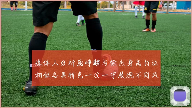 媒体人分析庞峥麟与徐杰身高打法相似各具特色一攻一守展现不同风格