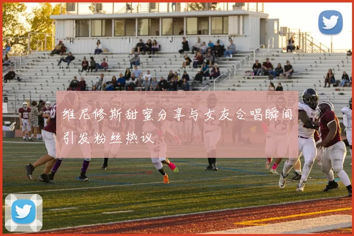维尼修斯甜蜜分享与女友合唱瞬间引发粉丝热议