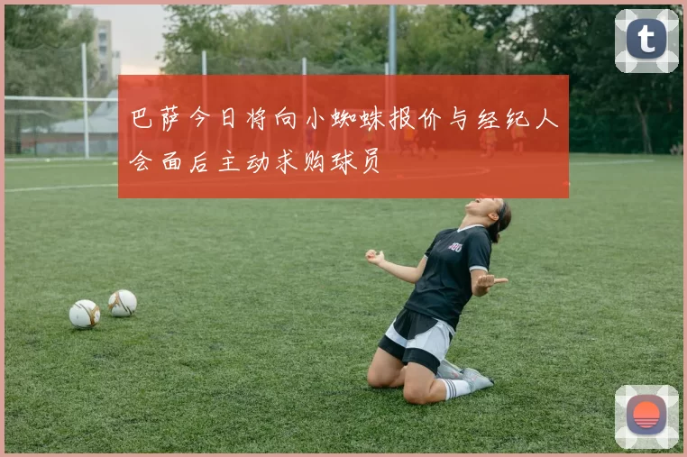 巴萨今日将向小蜘蛛报价与经纪人会面后主动求购球员